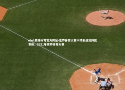 ebet易博体育官方网站-世界体育大赛中精彩战况持续更新，2021年世界体育大赛