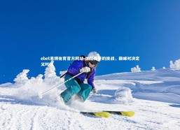 ebet易博体育官方网站-体坛传奇的挑战，巅峰对决定义时代